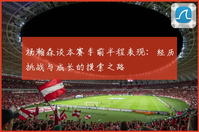 杨瀚森谈本赛季前半程表现：经历挑战与成长的摸索之路