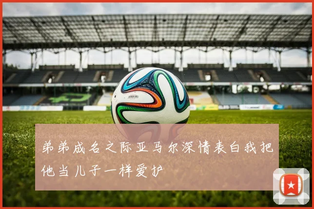 弟弟成名之际亚马尔深情表白我把他当儿子一样爱护