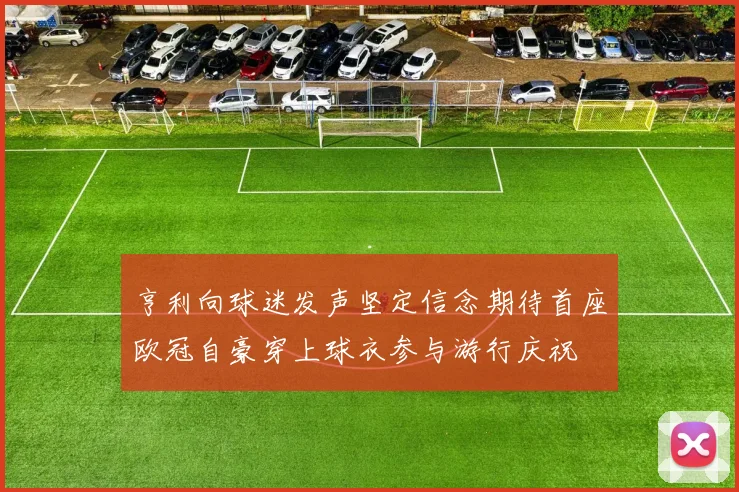 亨利向球迷发声坚定信念期待首座欧冠自豪穿上球衣参与游行庆祝