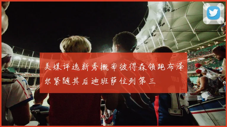 美媒评选新秀概率彼得森领跑布泽尔紧随其后迪班萨位列第三