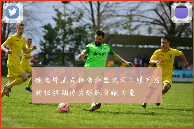 徐浩峰正式租借加盟武汉三镇开启新征程期待为球队贡献力量