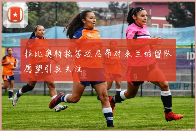 拉比奥特抢答迈尼昂对米兰的留队愿望引发关注