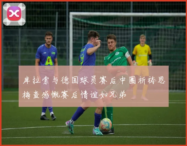 库拉索与德国球员赛后中圈祈祷恩梅查感慨赛后情谊如兄弟