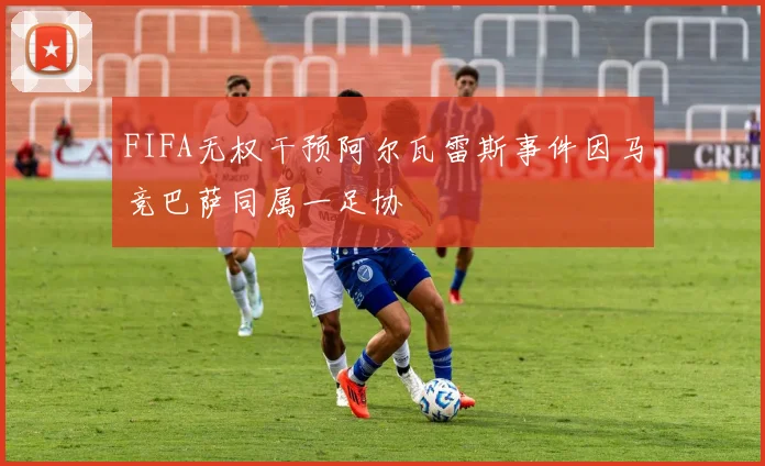 FIFA无权干预阿尔瓦雷斯事件因马竞巴萨同属一足协