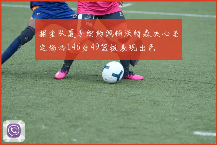 掘金队夏季续约佩顿沃特森决心坚定场均146分49篮板表现出色