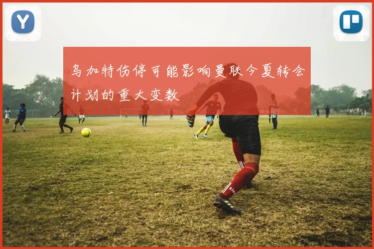 乌加特伤停可能影响曼联今夏转会计划的重大变数