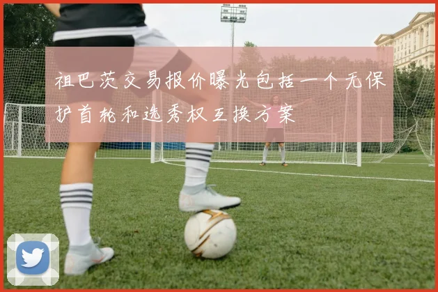 祖巴茨交易报价曝光包括一个无保护首轮和选秀权互换方案