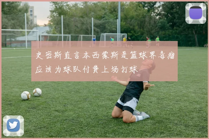 史密斯直言本西蒙斯是篮球界毒瘤应该为球队付费上场打球
