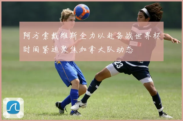 阿方索戴维斯全力以赴备战世界杯时间紧迫聚焦加拿大队动态