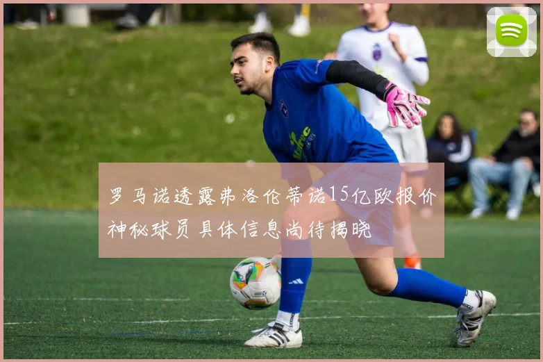罗马诺透露弗洛伦蒂诺15亿欧报价神秘球员具体信息尚待揭晓