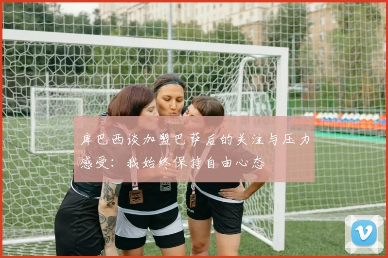 库巴西谈加盟巴萨后的关注与压力感受：我始终保持自由心态