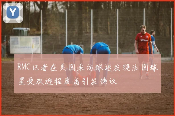 RMC记者在美国采访球迷发现法国球星受欢迎程度高引发热议