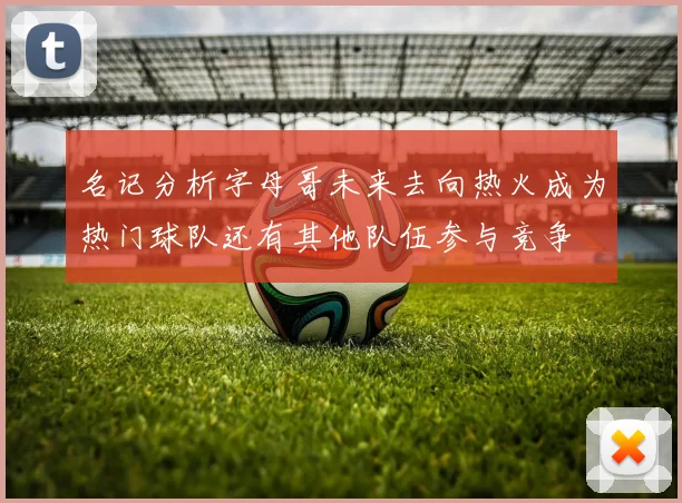 名记分析字母哥未来去向热火成为热门球队还有其他队伍参与竞争